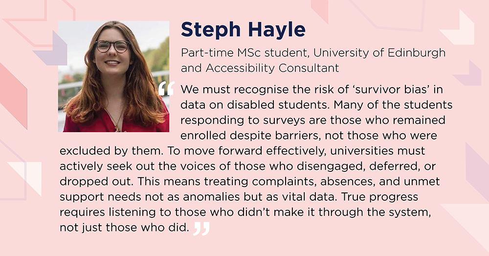 Steph Hayle says: We must recognise survivor bias in data on disabled students. Many students responding to surveys are those who remained enrolled despite barriers, not those who were excluded by them. To move forward effectively, universities must seek out voices of those who disengaged, deferred or dropped out - treating complaints, absences and unmet support needs not as anomalies but as vital data. True progress requires listening to those who didn’t make it through the system, not just those who did.