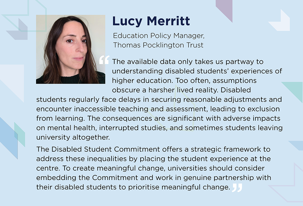 Lucy Merritt says: Data only takes us partway to understanding disabled students’ experiences. Too often, assumptions obscure a harsher lived reality, with delays in securing reasonable adjustments and inaccessible teaching and assessment. Consequences are adverse impacts on mental health, interrupted studies, and sometimes students leaving university altogether. Universities should embed the Disabled Student Commitment and work in partnership with their disabled students to prioritise meaningful change.