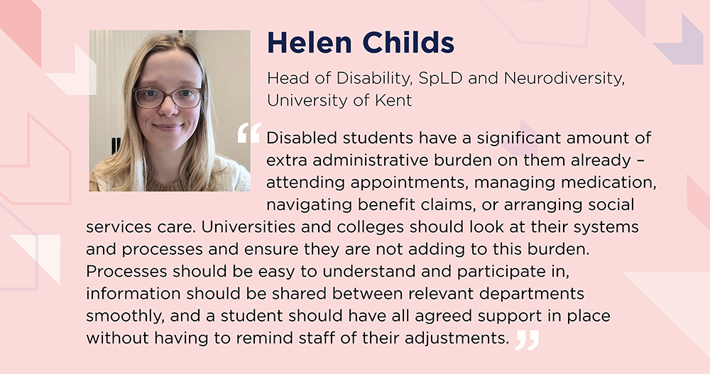 Helen Childs says: Disabled students have significant extra administrative burden already – attending appointments, managing medication, navigating benefit claims or arranging social services care. Universities should look at systems and processes and ensure they are not adding to this burden. Processes should be easy to understand, information should be shared between relevant departments smoothly, and a student should have all agreed support in place without having to remind staff of their adjustments.