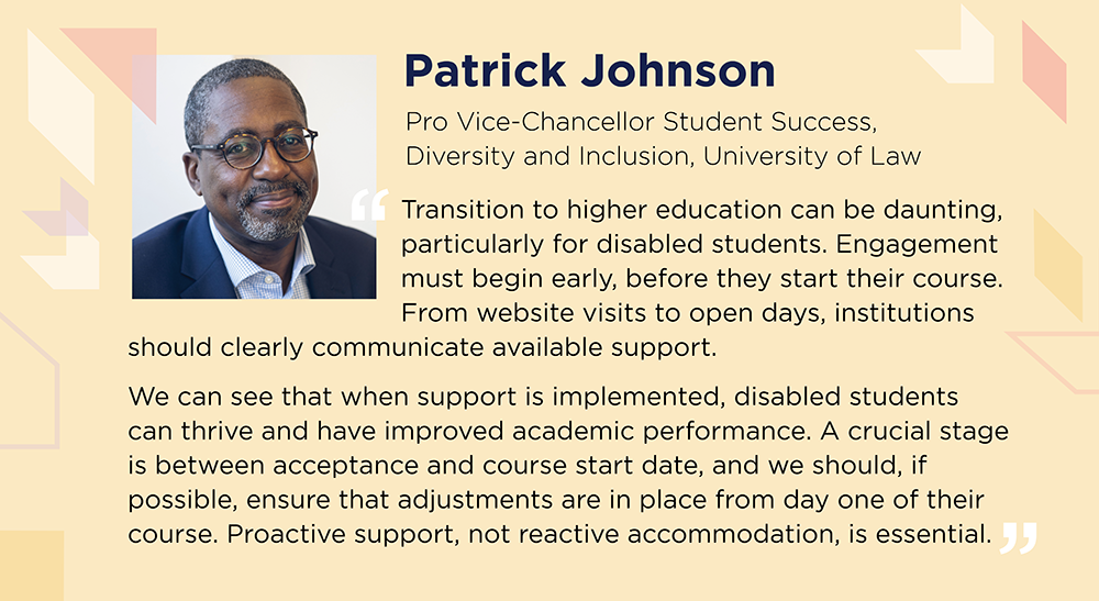 Patrick Johnson says: Transition to higher education can be daunting, particularly for disabled students. Engagement must begin early. From website to open days, institutions should clearly communicate available support. When support is implemented, disabled students can thrive and improve academic performance. A crucial stage is between acceptance and course start date and we should ensure that adjustments are in place from day 1 of their course. Proactive support, not reactive accommodation, is essential.