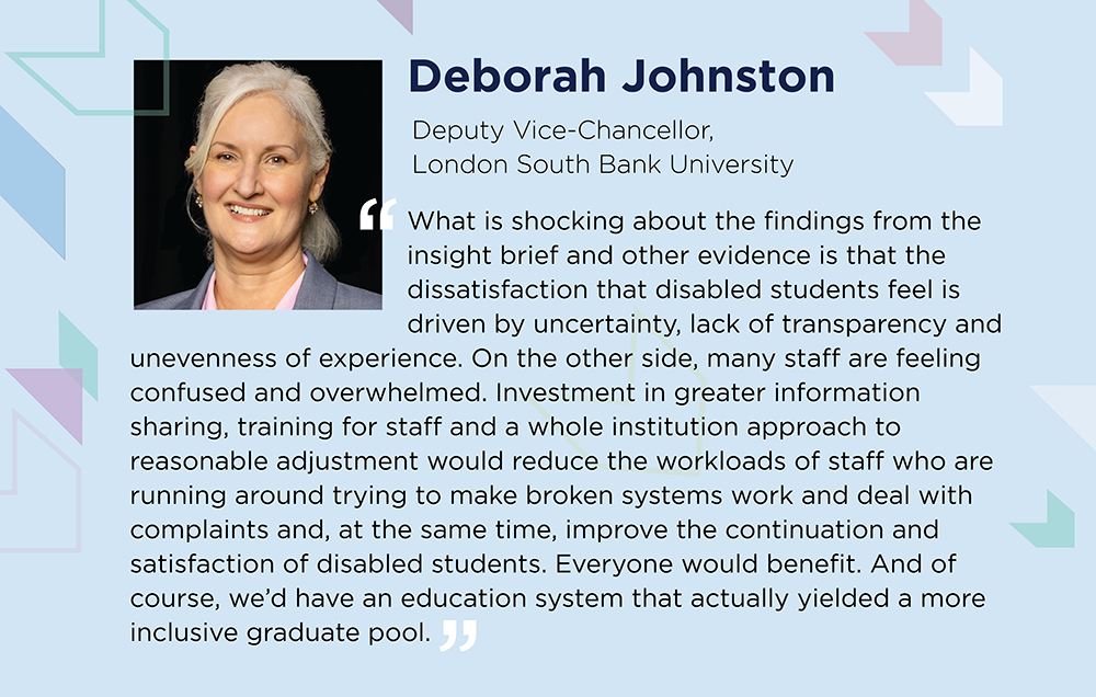 Deborah Johnston says: the dissatisfaction that disabled students feel is driven by uncertainty, lack of transparency and unevenness of experience. Many staff are feeling confused and overwhelmed. Investment in information sharing, training for staff and a whole institution approach to reasonable adjustment would reduce the workloads of staff, and improve the continuation and satisfaction of disabled students. Everyone would benefit and education system that actually yielded a more inclusive graduate pool.