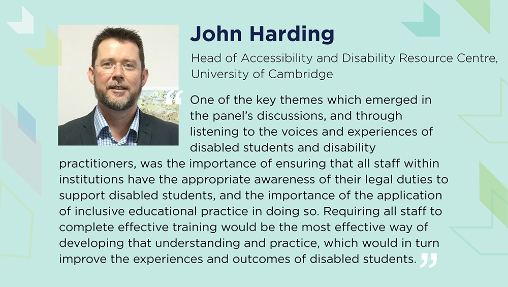 John Harding says: One of the key themes was the importance of ensuring that all staff within institutions have the appropriate awareness of their legal duties to support disabled students, and the importance of the application of inclusive educational practice in doing so. Requiring all staff to complete effective training would be the most effective way of developing that understanding and practice, which would in turn improve the experiences and outcomes of disabled students.
